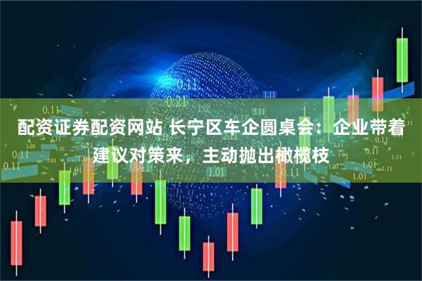 配资证券配资网站 长宁区车企圆桌会：企业带着建议对策来，主动抛出橄榄枝