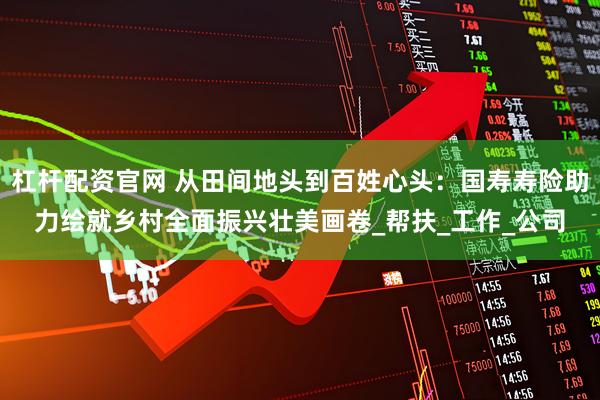杠杆配资官网 从田间地头到百姓心头：国寿寿险助力绘就乡村全面振兴壮美画卷_帮扶_工作_公司