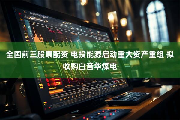 全国前三股票配资 电投能源启动重大资产重组 拟收购白音华煤电