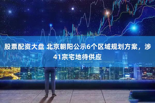 股票配资大盘 北京朝阳公示6个区域规划方案，涉41宗宅地待供应