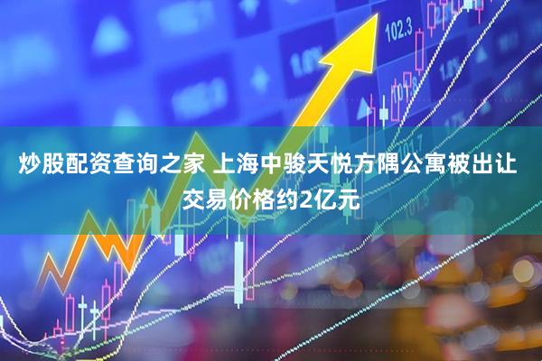 炒股配资查询之家 上海中骏天悦方隅公寓被出让 交易价格约2亿元