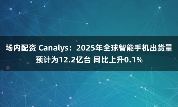 场内配资 Canalys：2025年全球智能手机出货量预计为12.2亿台 同比上升0.1%