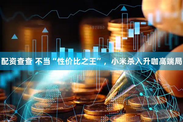 配资查查 不当“性价比之王”，小米杀入升咖高端局