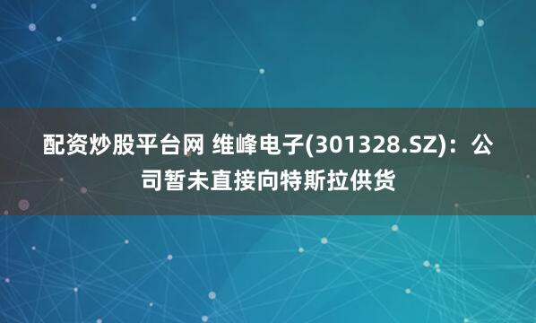 配资炒股平台网 维峰电子(301328.SZ)：公司暂未直接向特斯拉供货