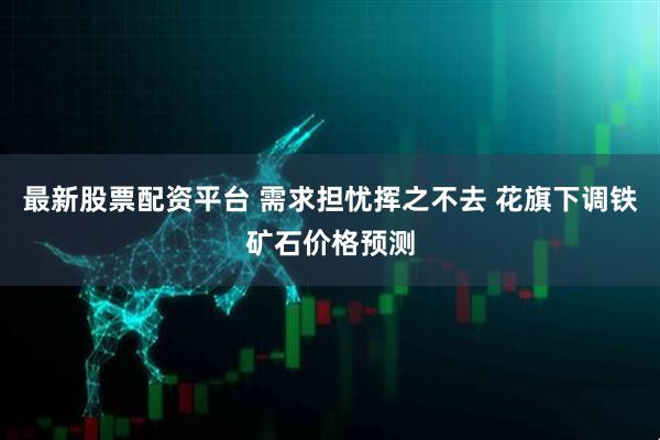 最新股票配资平台 需求担忧挥之不去 花旗下调铁矿石价格预测
