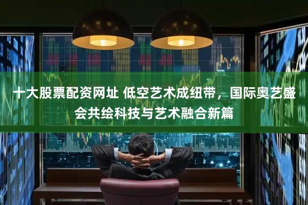 十大股票配资网址 低空艺术成纽带，国际奥艺盛会共绘科技与艺术融合新篇