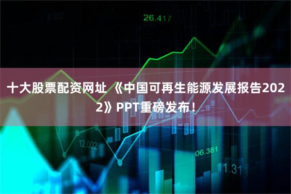 十大股票配资网址 《中国可再生能源发展报告2022》PPT重磅发布！