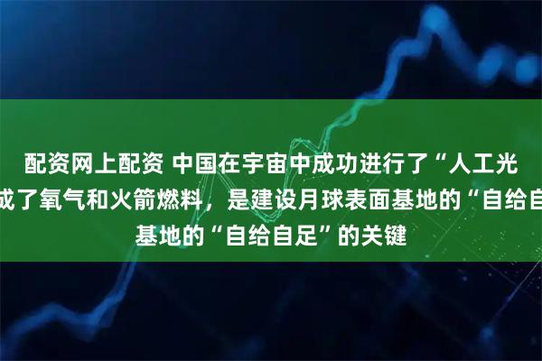 配资网上配资 中国在宇宙中成功进行了“人工光合成”，生成了氧气和火箭燃料，是建设月球表面基地的“自给自足”的关键