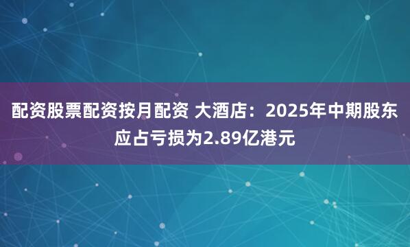 配资股票配资按月配资 大酒店：2025年中期股东应占亏损为2.89亿港元