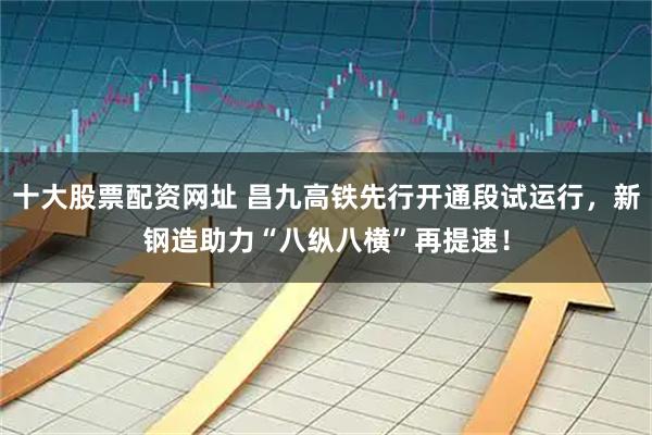 十大股票配资网址 昌九高铁先行开通段试运行，新钢造助力“八纵八横”再提速！