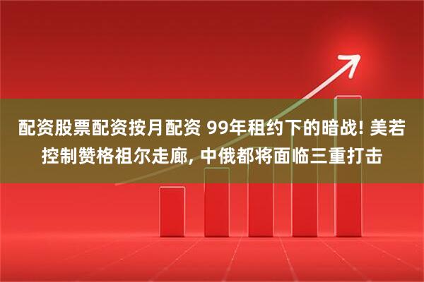 配资股票配资按月配资 99年租约下的暗战! 美若控制赞格祖尔走廊, 中俄都将面临三重打击