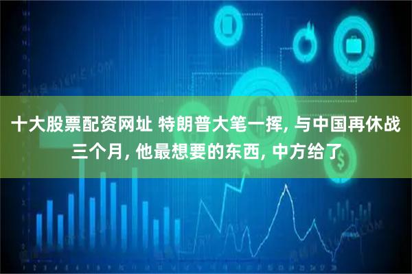 十大股票配资网址 特朗普大笔一挥, 与中国再休战三个月, 他最想要的东西, 中方给了
