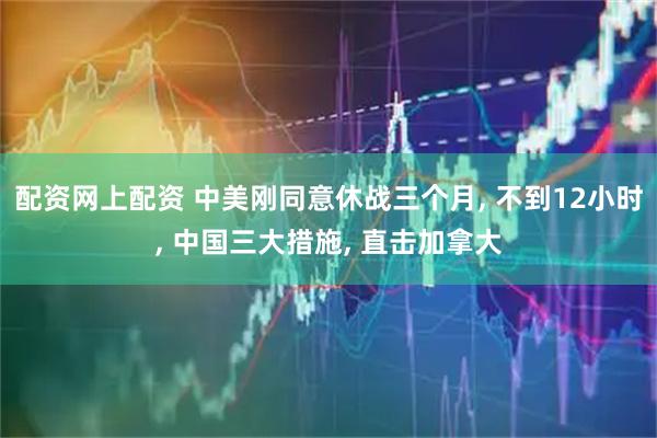 配资网上配资 中美刚同意休战三个月, 不到12小时, 中国三大措施, 直击加拿大