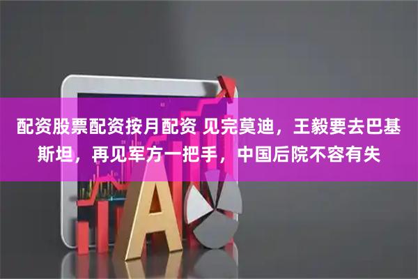 配资股票配资按月配资 见完莫迪，王毅要去巴基斯坦，再见军方一把手，中国后院不容有失
