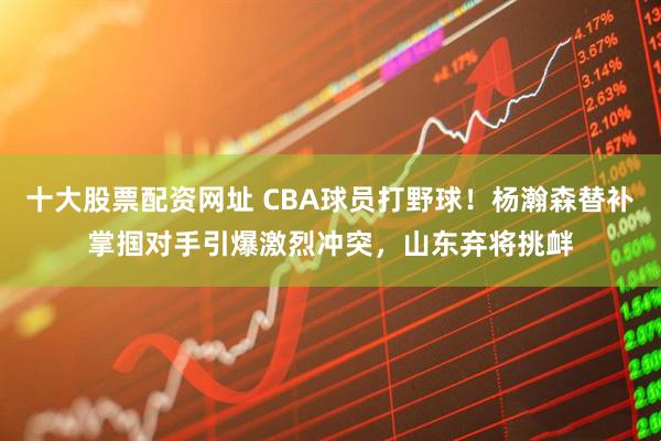 十大股票配资网址 CBA球员打野球！杨瀚森替补掌掴对手引爆激烈冲突，山东弃将挑衅