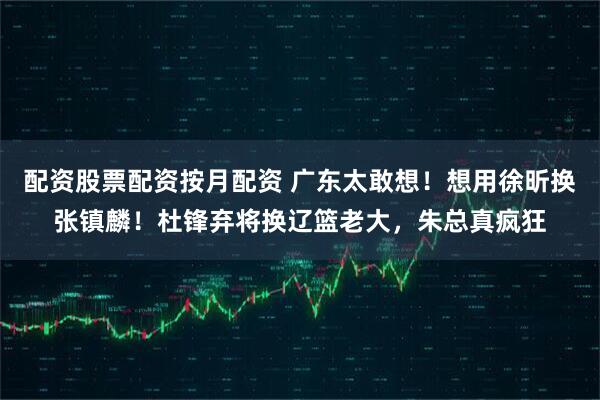 配资股票配资按月配资 广东太敢想！想用徐昕换张镇麟！杜锋弃将换辽篮老大，朱总真疯狂