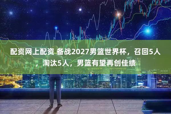 配资网上配资 备战2027男篮世界杯，召回5人，淘汰5人，男篮有望再创佳绩