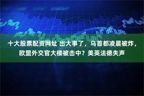 十大股票配资网址 出大事了，乌首都凌晨被炸，欧盟外交官大楼被击中？美英法德失声