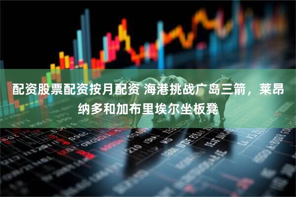 配资股票配资按月配资 海港挑战广岛三箭，莱昂纳多和加布里埃尔坐板凳