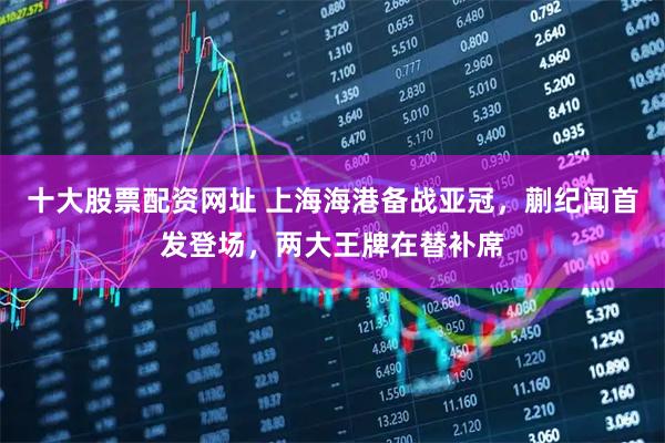 十大股票配资网址 上海海港备战亚冠，蒯纪闻首发登场，两大王牌在替补席