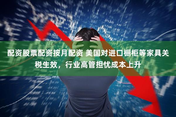 配资股票配资按月配资 美国对进口橱柜等家具关税生效，行业高管担忧成本上升