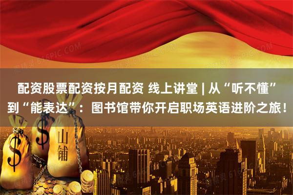配资股票配资按月配资 线上讲堂 | 从“听不懂”到“能表达”：图书馆带你开启职场英语进阶之旅！