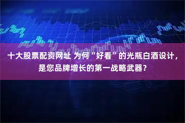 十大股票配资网址 为何“好看”的光瓶白酒设计，是您品牌增长的第一战略武器？