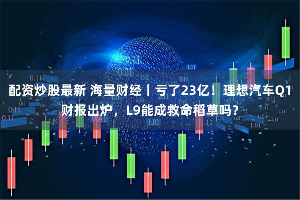 配资炒股最新 海量财经丨亏了23亿！理想汽车Q1财报出炉，L9能成救命稻草吗？