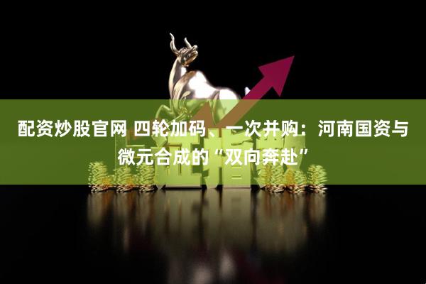 配资炒股官网 四轮加码、一次并购：河南国资与微元合成的“双向奔赴”