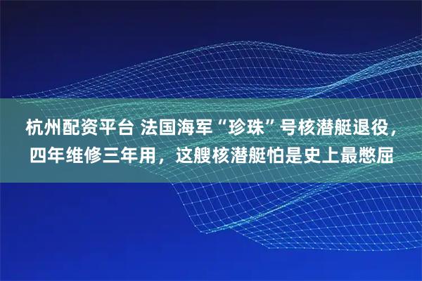 杭州配资平台 法国海军“珍珠”号核潜艇退役，四年维修三年用，这艘核潜艇怕是史上最憋屈