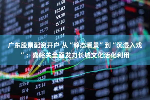 广东股票配资开户 从“静态看景”到“沉浸入戏”：嘉峪关全面发力长城文化活化利用