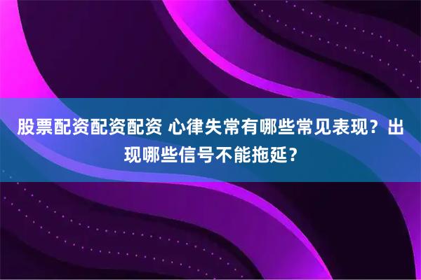 股票配资配资配资 心律失常有哪些常见表现？出现哪些信号不能拖延？