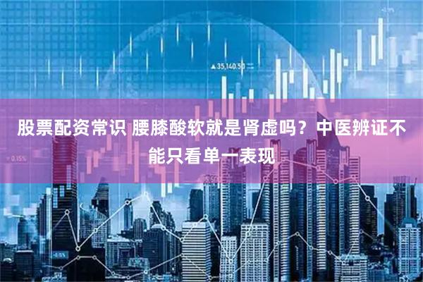 股票配资常识 腰膝酸软就是肾虚吗？中医辨证不能只看单一表现