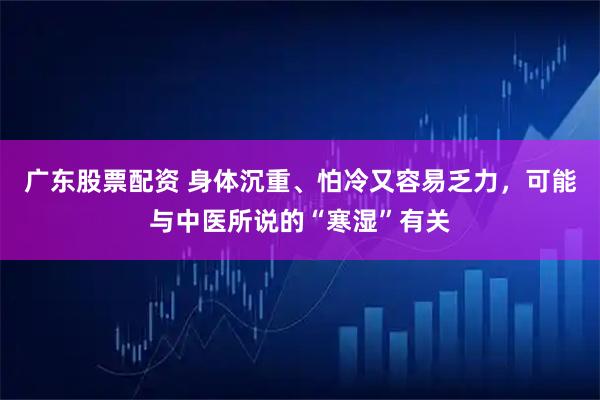 广东股票配资 身体沉重、怕冷又容易乏力，可能与中医所说的“寒湿”有关