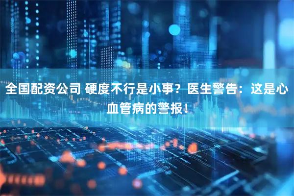 全国配资公司 硬度不行是小事？医生警告：这是心血管病的警报！