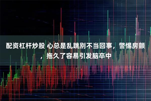 配资杠杆炒股 心总是乱跳别不当回事，警惕房颤，拖久了容易引发脑卒中