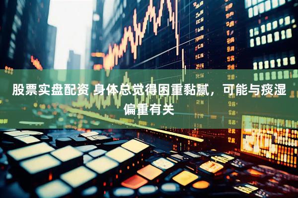 股票实盘配资 身体总觉得困重黏腻，可能与痰湿偏重有关