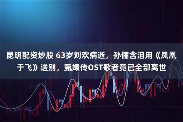 昆明配资炒股 63岁刘欢病逝，孙俪含泪用《凤凰于飞》送别，甄嬛传OST歌者竟已全部离世