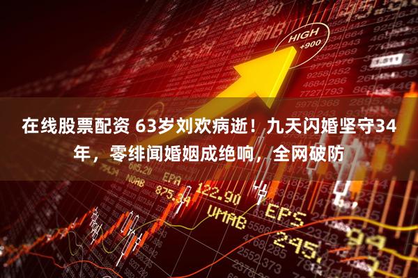 在线股票配资 63岁刘欢病逝！九天闪婚坚守34年，零绯闻婚姻成绝响，全网破防