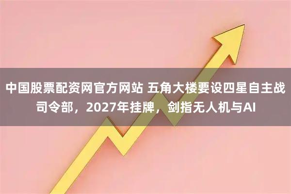 中国股票配资网官方网站 五角大楼要设四星自主战司令部，2027年挂牌，剑指无人机与AI